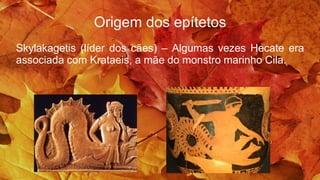 Origem dos epítetos
Skylakagetis (líder dos cães) – Algumas vezes Hecate era
associada com Krataeis, a mãe do monstro marinho Cila.
 