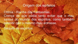 Origem dos epítetos
Ctônia - Rainha dos Fantasmas
Crença de que podia tanto evitar que o mau
saísse do mundo dos espíritos, como também
permitir que o mesmo mau entrasse.
Séquito de espíritos
 