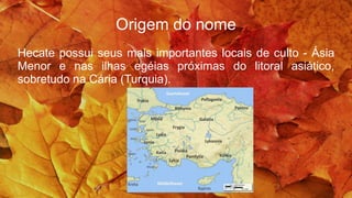Origem do nome
Hecate possui seus mais importantes locais de culto - Ásia
Menor e nas ilhas egéias próximas do litoral asiático,
sobretudo na Cária (Turquia).
 