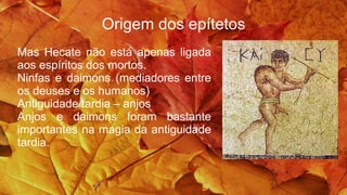 Origem dos epítetos
Mas Hecate não está apenas ligada
aos espíritos dos mortos.
Ninfas e daimons (mediadores entre
os deuses e os humanos)
Antiguidade tardia – anjos
Anjos e daimons foram bastante
importantes na magia da antiguidade
tardia.
 