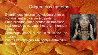 Origem dos epítetos
Guardiã dos limiares (transições) entre os
mundos, entre o divino e o profano;
Encruzilhadas como pontos de transição –
está em todos os caminhos e em nenhum
caminho;
Cemitérios onde a via e a morte se
cruzam;
Pontos de transição são pontes entre os
mundos.
 