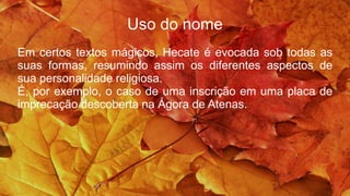 Uso do nome
Em certos textos mágicos, Hecate é evocada sob todas as
suas formas, resumindo assim os diferentes aspectos de
sua personalidade religiosa.
É, por exemplo, o caso de uma inscrição em uma placa de
imprecação descoberta na Ágora de Atenas.
 