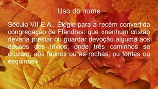 Uso do nome
Século VII E.A., Elegio para a recém convertida
congregação de Flandres: que «nenhum cristão
deveria prestar ou guardar devoção alguma aos
deuses dos trivios, onde três caminhos se
cruzam, aos faunos ou as rochas, ou fontes ou
esquinas».
 
