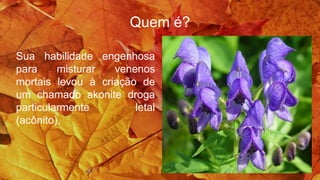 Quem é?
Sua habilidade engenhosa
para misturar venenos
mortais levou à criação de
um chamado akonite droga
particularmente letal
(acônito),
 
