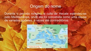 Origem do nome
Durante o período romano, o culto de Hecate estendeu-se
pelo Mediterrâneo, onde ela foi concebida como uma deusa
de variados poderes, à vezes até contraditórios.
 