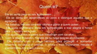 Quem é?
Ela se senta para os reis a adorarem ...;
Ela se senta em assembleias do povo e distingue aqueles que a
agradam;
Na batalha, Hecate concede vitória e glória a quem quiser;
Ela ajuda os homens bons em competições e traz alegria e honra
para o atleta e seus pais;
Ela ajuda a todos aqueles que trabalham com cavalos;
Com o deus Poseidon, Hecate dá ou nega pescas abundantes;
Ela trabalha com o deus Hermes para proteger e aumentar
rebanhos de cabras e ovelhas; e talvez o mais importante, Hecate é
a enfermeira dos muito jovens.
 