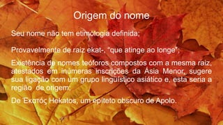Origem do nome
Seu nome não tem etimologia definida;
Provavelmente de raiz ekat-, “que atinge ao longe”;
Existência de nomes teóforos compostos com a mesma raiz,
atestados em inúmeras inscrições da Ásia Menor, sugere
sua ligação com um grupo lingüístico asiático e, esta seria a
região de origem;
De Ἑκατός Hekatos, um epíteto obscuro de Apolo.
 