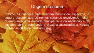 Origem do nome
"Como as crianças não recebem nomes de espectros, é
seguro assumir que os nomes carianos envolvendo hekat-
referem-se a uma deidade principal livre da escuridão e de
ligações com o submundo e bruxaria associadas à Hecate
da Atenas clássica." William Berg
 