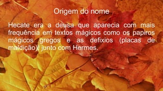Origem do nome
Hecate era a deusa que aparecia com mais
frequência em textos mágicos como os papiros
mágicos gregos e as defixios (placas de
maldição), junto com Hermes.
 