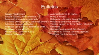 Epítetos
Crateis (‘poderosa’)
Enodia (Ενοδια, ‘dos caminhos’)
Antania (‘inimiga da humanidade’)
Curótrofa (Κουροτροφος, ‘ama dos jovens’)
Artemisia das encruzilhadas
Propylaia (‘[a que está] adiante da porta’)
Propolos (‘a que dirige’)
Phosphoros (‘que traz a luz’)
Soteira (‘salvadora’)
Aidonia Senhora do Hades
Brimo a furiosa
Hekateris – de mãos dançantes
Prytania (‘rainha dos mortos’)
Trioditis (grego) ou Trivia ( latim, ‘dos três
caminhos’)
Klêidouchos (‘guardiã das chaves’)
Tricéfala ou Tríceps (‘de três cabeças’)
Triformis (‘de três formas’)
 