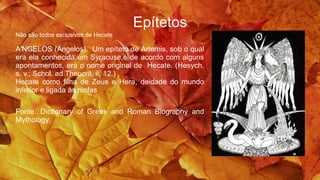 Epítetos
Não são todos exclusivos de Hecate
A′NGELOS (Angelos). Um epíteto de Artemis, sob o qual
era ela conhecida em Syracuse,e de acordo com alguns
apontamentos, era o nome original de Hecate. (Hesych.
s. v.; Schol. ad Theocrit. ii. 12.)
Hecate como filha de Zeus e Hera, deidade do mundo
inferior e ligada às ninfas
Fonte: Dictionary of Greek and Roman Biography and
Mythology.
 