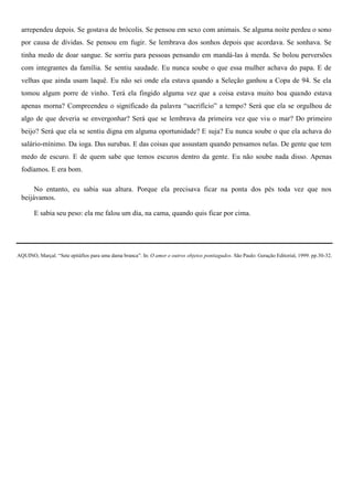 arrependeu depois. Se gostava de brócolis. Se pensou em sexo com animais. Se alguma noite perdeu o sono
 por causa de dívidas. Se pensou em fugir. Se lembrava dos sonhos depois que acordava. Se sonhava. Se
 tinha medo de doar sangue. Se sorriu para pessoas pensando em mandá-las à merda. Se bolou perversões
 com integrantes da família. Se sentiu saudade. Eu nunca soube o que essa mulher achava do papa. E de
 velhas que ainda usam laquê. Eu não sei onde ela estava quando a Seleção ganhou a Copa de 94. Se ela
 tomou algum porre de vinho. Terá ela fingido alguma vez que a coisa estava muito boa quando estava
 apenas morna? Compreendeu o significado da palavra “sacrifício” a tempo? Será que ela se orgulhou de
 algo de que deveria se envergonhar? Será que se lembrava da primeira vez que viu o mar? Do primeiro
 beijo? Será que ela se sentiu digna em alguma oportunidade? E suja? Eu nunca soube o que ela achava do
 salário-mínimo. Da ioga. Das surubas. E das coisas que assustam quando pensamos nelas. De gente que tem
 medo de escuro. E de quem sabe que temos escuros dentro da gente. Eu não soube nada disso. Apenas
 fodíamos. E era bom.

      No entanto, eu sabia sua altura. Porque ela precisava ficar na ponta dos pés toda vez que nos
 beijávamos.

       E sabia seu peso: ela me falou um dia, na cama, quando quis ficar por cima.




AQUINO, Marçal. “Sete epitáfios para uma dama branca”. In: O amor e outros objetos pontiagudos. São Paulo: Geração Editorial, 1999. pp.30-32.
 