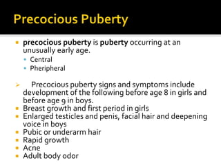  precocious puberty is puberty occurring at an
unusually early age.
 Central
 Pheripheral
 Precocious puberty signs and symptoms include
development of the following before age 8 in girls and
before age 9 in boys.
 Breast growth and first period in girls
 Enlarged testicles and penis, facial hair and deepening
voice in boys
 Pubic or underarm hair
 Rapid growth
 Acne
 Adult body odor
 