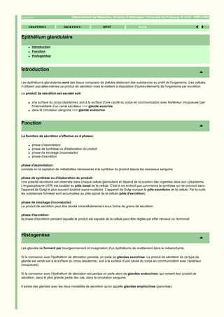Département de Médecine, Division d'Histologie; Université de Fribourg; ©                2005-2006




Epithélium glandulaire
     q   Introduction
     q   Fonction
     q   Histogenèse



Introduction

Les épithéliums glandulaires sont des tissus composés de cellules élaborant des substances au profit de l'organisme. Ces cellules
n'utilisent pas elles-mêmes ce produit de sécrétion mais le mettent à disposition d'autres éléments de l'organisme par excrétion.

Le produit de sécrétion est excrété soit:

     q   à la surface du corps (épiderme), soit à la surface d'une cavité du corps en communication avec l'extérieur (muqueuse) par
         l'intermédiaire d'un canal excréteur ==> glande exocrine
     q   dans la circulation sanguine ==> glande endocrine



Fonction

La fonction de sécrétion s'effectue en 4 phases:

     q   phase d'assimilation
     q   phase de synthèse ou d'élaboration du produit
     q   phase de stockage (inconstante)
     q   phase d'excrétion

phase d'assimilation:
consiste en la captation de métabolites nécessaires à la synthèse du produit depuis les vaisseaux sanguins

phase de synthèse ou d'élaboration du produit:
Une polarité sécrétoire est observée dans chaque cellule glandulaire et dépend de la position des organites dans son cytoplasma.
L'ergastoplasme (rER) est localisé au pôle basal de la cellule. C'est à cet endroit que commence la synthèse qui se poursuit dans
l'appareil de Golgi le plus souvent localisé supra-nucléaire. L'appareil de Golgi marque le pôle sécrétoire de la cellule. Par la suite
les substances formées sont accumulées au pôle apical de la cellule (pôle d'excrétion).

phase de stockage (inconstante):
Le produit de sécrétion peut être stocké intracellulairement sous forme de grains de sécrétion.

phase d'excrétion:
la phase d'excrétion pendant laquelle le produit est expulsé de la cellule peut être réglée par effet nerveux ou hormonal.




Histogenèse

Les glandes se forment par bourgeonnement et invagination d'un épithéliums de revêtement dans le mésenchyme.

Si la connexion avec l'épithélium de dérivation persiste, on parle de glandes exocrines. Le produit de sécrétion de ce type de
glande est versé soit à la surface du corps (épiderme), soit à la surface d'une cavité du corps en communication avec l'extérieur
(muqueuse).

Si la connexion avec l'épithélium de dérivation est perdue on parle alors de glandes endocrines, qui versent leur produit de
sécrétion, dans la plus grande partie des cas, dans la circulation sanguine.

Il existe des glandes avec les deux modalités de sécrétion qu'on appelle glandes amphicrines (pancréas).
 