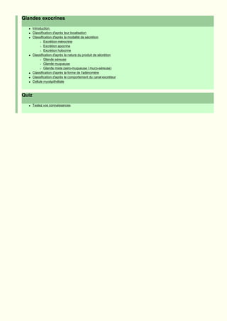 Glandes exocrines
  q    Introduction
  q    Classification d'après leur localisation
  q    Classification d'après la modalité de sécrétion
            r Excrétion mérocrine

            r Excrétion apocrine

            r Excrétion holocrine

  q    Classification d'après la nature du produit de sécrétion
            r Glande séreuse

            r Glande muqueuse

            r Glande mixte (séro-muqueuse / muco-séreuse)

  q    Classification d'après la forme de l'adénomère
  q    Classification d'après le comportement du canal excréteur
  q    Cellule myoépithéliale



Quiz
  q    Testez vos connaissances
 