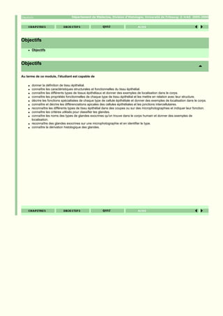 Département de Médecine, Division d'Histologie; Université de Fribourg; ©              2005-2006




Objectifs
    q   Objectifs



Objectifs

Au terme de ce module, l'étudiant est capable de

    q   donner la définition de tissu épithélial.
    q   connaître les caractéristiques structurales et fonctionnelles du tissu épithélial.
    q   connaître les différents types de tissus épithéliaux et donner des exemples de localisation dans le corps.
    q   connaître les propriétés fonctionnelles de chaque type de tissu épithélial et les mettre en relation avec leur structure.
    q   décrire les fonctions spécialisées de chaque type de cellule épithéliale et donner des exemples de localisation dans le corps.
    q   connaître et décrire les différenciations apicales des cellules épithéliales et les jonctions intercellulaires.
    q   reconnaître les différents types de tissu épithélial dans des coupes ou sur des microphotographies et indiquer leur fonction.
    q   connaître les critères utilisés pour classifier les glandes.
    q   connaître les noms des types de glandes exocrines qu'on trouve dans le corps humain et donner des exemples de
        localisation.
    q   reconnaître des glandes exocrines sur une microphotographie et en identifier le type.
    q   connaître la dérivation histologique des glandes.
 