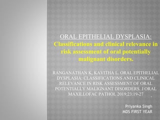 ORAL EPITHELIAL DYSPLASIA:
Classifications and clinical relevance in
risk assessment of oral potentially
malignant disorders.
RANGANATHAN K, KAVITHA L. ORAL EPITHELIAL
DYSPLASIA: CLASSIFICATIONS AND CLINICAL
RELEVANCE IN RISK ASSESSMENT OF ORAL
POTENTIALLY MALIGNANT DISORDERS. J ORAL
MAXILLOFAC PATHOL 2019;23:19-27 .
Priyanka Singh
MDS FIRST YEAR
 