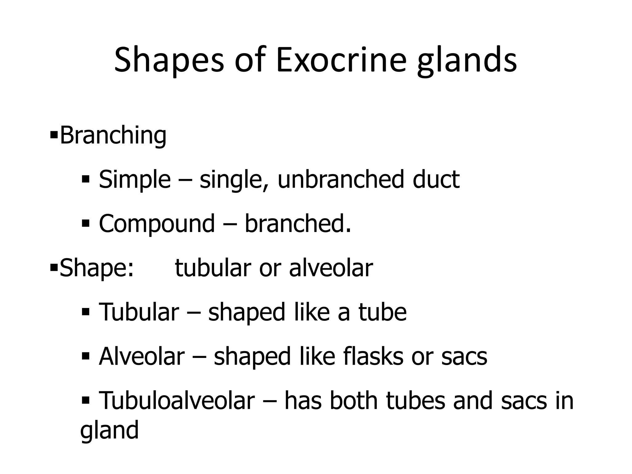Shapes of Exocrine glands
Branching
 Simple – single, unbranched duct
 Compound – branched.
Shape: tubular or alveolar
 Tubular – shaped like a tube
 Alveolar – shaped like flasks or sacs
 Tubuloalveolar – has both tubes and sacs in
gland
 