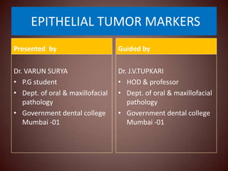 EPITHELIAL TUMOR MARKERS
Presented by

Guided by

Dr. VARUN SURYA
• P.G student
• Dept. of oral & maxillofacial
pathology
• Government dental college
Mumbai -01

Dr. J.V.TUPKARI
• HOD & professor
• Dept. of oral & maxillofacial
pathology
• Government dental college
Mumbai -01

 