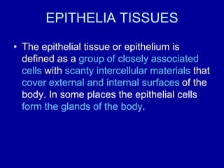 EPITHELIA TISSUES
• The epithelial tissue or epithelium is
defined as a group of closely associated
cells with scanty intercellular materials that
cover external and internal surfaces of the
body. In some places the epithelial cells
form the glands of the body.
 