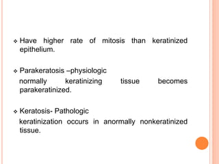  Have higher rate of mitosis than keratinized
epithelium.
 Parakeratosis –physiologic
normally keratinizing tissue becomes
parakeratinized.
 Keratosis- Pathologic
keratinization occurs in anormally nonkeratinized
tissue.
 