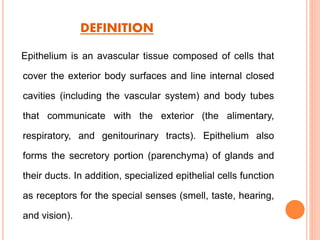 DEFINITION
Epithelium is an avascular tissue composed of cells that
cover the exterior body surfaces and line internal closed
cavities (including the vascular system) and body tubes
that communicate with the exterior (the alimentary,
respiratory, and genitourinary tracts). Epithelium also
forms the secretory portion (parenchyma) of glands and
their ducts. In addition, specialized epithelial cells function
as receptors for the special senses (smell, taste, hearing,
and vision).
 