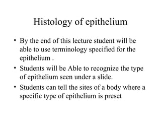Histology of epithelium
• By the end of this lecture student will be
able to use terminology specified for the
epithelium .
• Students will be Able to recognize the type
of epithelium seen under a slide.
• Students can tell the sites of a body where a
specific type of epithelium is preset
 