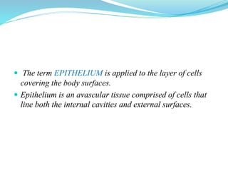  The term EPITHELIUM is applied to the layer of cells
covering the body surfaces.
 Epithelium is an avascular tissue comprised of cells that
line both the internal cavities and external surfaces.
 