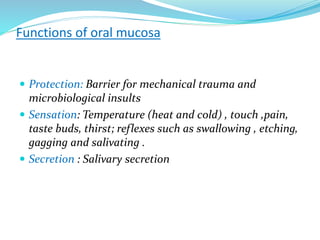 Functions of oral mucosa
 Protection: Barrier for mechanical trauma and
microbiological insults
 Sensation: Temperature (heat and cold) , touch ,pain,
taste buds, thirst; reflexes such as swallowing , etching,
gagging and salivating .
 Secretion : Salivary secretion
 