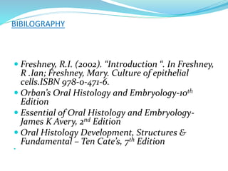 BIBILOGRAPHY
 Freshney, R.I. (2002). “Introduction “. In Freshney,
R .Ian; Freshney, Mary. Culture of epithelial
cells.ISBN 978-0-471-6.
 Orban’s Oral Histology and Embryology-10th
Edition
 Essential of Oral Histology and Embryology-
James K Avery, 2nd Edition
 Oral Histology Development, Structures &
Fundamental – Ten Cate’s, 7th Edition

 