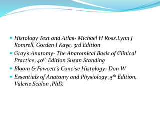  Histology Text and Atlas- Michael H Ross,Lynn J
Romrell, Gorden I Kaye, 3rd Edition
 Gray’s Anatomy- The Anatomical Basis of Clinical
Practice ,40th Edition Susan Standing
 Bloom & Fawcett’s Concise Histology- Don W
 Essentials of Anatomy and Physiology ,5th Edition,
Valerie Scalon ,PhD.
 