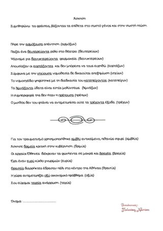 ¶σκησn
Σφτffημßινω τ.s φρÜσειs, βÜζοιταs τα εΓιθθτα crτo σωστü γÝνοs κòιι στnν σωστιλ rπòiprι.
ΙΙηρε την q.§τüòοLσα ατýν-mαηι. (αòτζων)
Γbß§ει Ýνα δειχερει.ιοιτα ρÜο crεo θÝ:ατρο. (&ιπεριχγ)
ΨÜ;χταtrτε για &.ανυκτερεßιοιιτα φαgτακεια. (&τινυκτερεαον)
Αηουσßαζαν οι εορτüζοιττεs kar δεν μπüρεσα να τουs εφαβþ. (εορτÜòων)
Σß{J.φýνα με την ιΦ(υουσα νqτο9εσýα δα &καιοχßεατ αΓ¼òφιιr}ση 0òικιχυν1
Το νqτο<ηχÝÝο ιι/τφßσΕηκε με τn &α&κασÜτ. του κατεηεßτοτττοs. (κατeπεßγων)
Τα frβνμζοτòα ýδατα εινατ εστßα βþι.ηΖσει,ls. fÜβνÜζων)
Η σqτιερφορ τns δεν Þταν η πρÝjπουσβ (ηρÝτωυ)
Ο }τισθüs δgν του φτÜνα να αιΖτιμετια-Ýσει οýòε τα τρÝχοιτα ÝΞρe. (τφχων)
Για τον τραφαττσιτü χβηαμοηοιÞ&ηκε alφυ avτ,kεi}raro, α&ανþs σφυβ.(αμραΟs)
¶σκησε δαμεΙφ κριακη σmν κυβÝρττιστι. (φμυg)
Οι αρχατοιftηνεs ÜÝκβτΖαγ τα φονt'ειττα σε βακρÜ και βραχÝ,α.(βραχιιs)
Εχα Ýναν ευρý κι)fu γνωρ|τιιßιν (ευμε)
ΘρασεΒ &αρρþκτεs Ý:δρασαν τυflι στο κÝτπρο τηs Αθιλναs (θρασýs)
Η χιßφα ανυμετò,τι¸ει ο$ß οικονq,ιικü πρΟβΠημτι. (οξιιò)
Σου εισχQται ταχεßα ανÜρριοστι. (ταχι,,s)
òr*.ε*"^αò,
3[§.λ"Ü^f} Jφ"rfu*
 