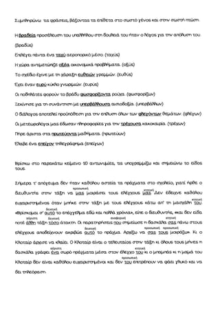 Σψτf¾ημßνω τιò φρÜσειs, βÜ§οιταs τα επßθετα <ττο σωστü γÝνοs και σmν σωστιΛ τπþσγl.
Η Bpaftra προσÝηει.ση τοη; ιτια,ffiτ¿οιι στn δοι.ftειÜ του Þταν ο flüyos βα mv απüflι:στι του.
(βραδυs)
ΕπιflÝγαι πÜιτα Ýνα τα*ý αεροττορικü [τÝσο. (ταχýs)
Η xdφa αιΖτμετιßη§ε οΕÝα οικονqτικÜ προβηý{τατα. (οΞýs)
Το σχÝfιο Ýγινε με τη χÜραφ ειβειτßrν γραββþν. (ευθýs)
Εχα Ýναν ετφj κÜ6ο γτΖωρ{ττþν. (ευμιs)
Οι ποδτηÜτεs φοροßν το βρÜδυ òò»σφορι¸οιττα ροιαα. (φοσφομζων)
Ξοκßι,η,σε τ.α τη σιητÜγmσlι με ιξερeßmουα, αισιοδο5ßα. (ι,τερβÜftον)
ο &Üftογοs ατοτεflεß ηρο(τιü9εσn ηα την ετ{αυστι Üων τι,ν φετüιτταν θφÜτων. (<ffγων)
Q. βετεωροαüγοι μαs Ýj&ýσαν rftnpo<popεs ι,α την τρÝ-οι.ισq κακοκαιρßα. (τρÝχων)
tΙηρε Üριστα σΕα τρο}¸αßοντα μαθfl*ατα. (ηραιτειιαν)
εηαβε Ýγα εηεßτον ττηετρÜφτιτα (ε,τ,εßγων)
Ββσκω στο τυ.ρακÜτο καμgνο 1Ο αντωνÞττε9 τιs ιιτογραβ|τιξω κßι σßrßτειþνω το εßδοs
τουS.
ΣÞ*ερα τ' απüγεψα δεν Þταν καθüftου αστεßα τα πρÜγl,ι.ατα στο qκþεßο, βατß ηρ§ε ο
&ευθι,ητýs σmν τÜ§η v.r"Οff'«Ι*ρüοο τουs εflÝlαοι-ιs ff§Þα"r, Ý,δειRιε καθüflου
εßJχαρσττ{τÝνοs üταν βτþκε σmν τÜξη βε τα.ιs εflÝγχοιιs κÜτω αfi' τn βαòτχÜffη¹
δειιαικÞ
«ΒμιßσκÞται σ' βιπü ßο επÜγγεflτα ε&ßι kar ηΦÜ χφνια», ειπε ο a.εu9urýs, òkar 6εν εßδα
αüριστη δεικτικÞ ωταφορικÞ κτητικÞ
ποτÝ Ümη τÜξη τüσο Üτακτη. 0. τκιρατηρþσειs rpu στ{τεßωσε η δασκÜ"flα σαs ηÜνω σΕουs
δεικτικÞ προσωπικÞ προσωπικÞ
εflÝlχοιε αποεεßχι,,οιιιΖ ακμ$ßιs αιπü το πρÜlτα. ΑρχΙ§ω να σαs του_s βοιρÜ5ι». Κι ο
Κflοταßρ Üρχισε να ιΦαΙει, Ο Κflοταßρ εßναι ο τεflειχαßοs σmν τÜΞη κι Φous τουs },ιηνεs η
αüριοτη πητικÞ
δασκÜflα τφφει Ýνα στ»ρü πρÜγματα μÝσα σΕον Ýflεγχο τα,; κι ο }τπαβπÜs κι η }.ιa|rÜ του
προσωπικÞ
Κflοτατρ δον εßναι καθÝftοιl ευχαβσττιτενα kar δεν του ε{ιτρÝjπου/ να φÜει γfiικü και να
δει ττflεüραστι,
 