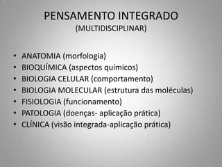 PENSAMENTO INTEGRADO
                 (MULTIDISCIPLINAR)


•   ANATOMIA (morfologia)
•   BIOQUÍMICA (aspectos químicos)
•   BIOLOGIA CELULAR (comportamento)
•   BIOLOGIA MOLECULAR (estrutura das moléculas)
•   FISIOLOGIA (funcionamento)
•   PATOLOGIA (doenças- aplicação prática)
•   CLÍNICA (visão integrada-aplicação prática)
 