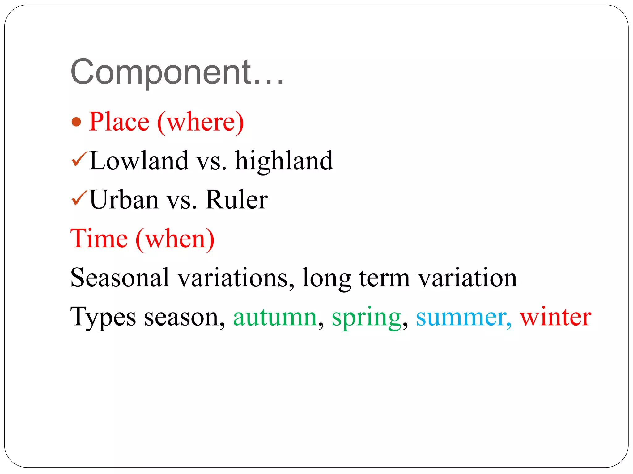 Component…
 Place (where)
Lowland vs. highland
Urban vs. Ruler
Time (when)
Seasonal variations, long term variation
Types season, autumn, spring, summer, winter
 