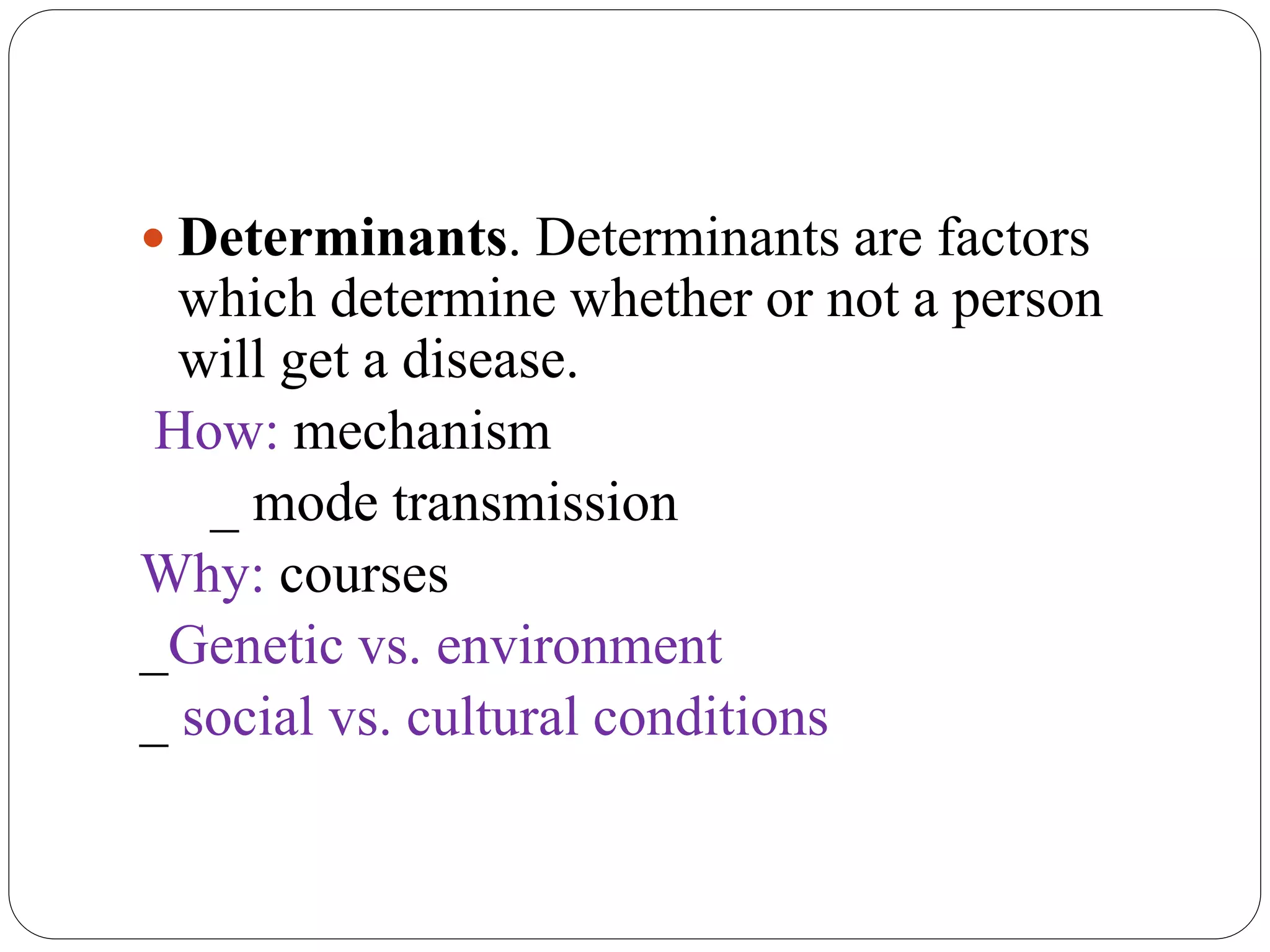  Determinants. Determinants are factors
which determine whether or not a person
will get a disease.
How: mechanism
_ mode transmission
Why: courses
_Genetic vs. environment
_ social vs. cultural conditions
 