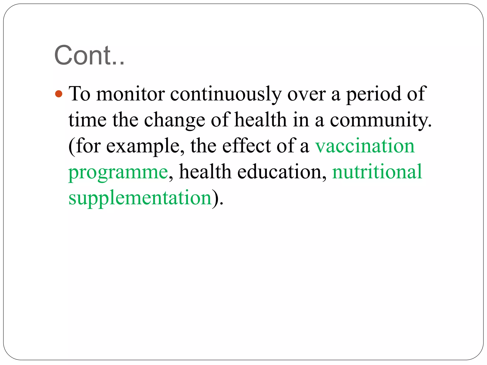Cont..
 To monitor continuously over a period of
time the change of health in a community.
(for example, the effect of a vaccination
programme, health education, nutritional
supplementation).
 