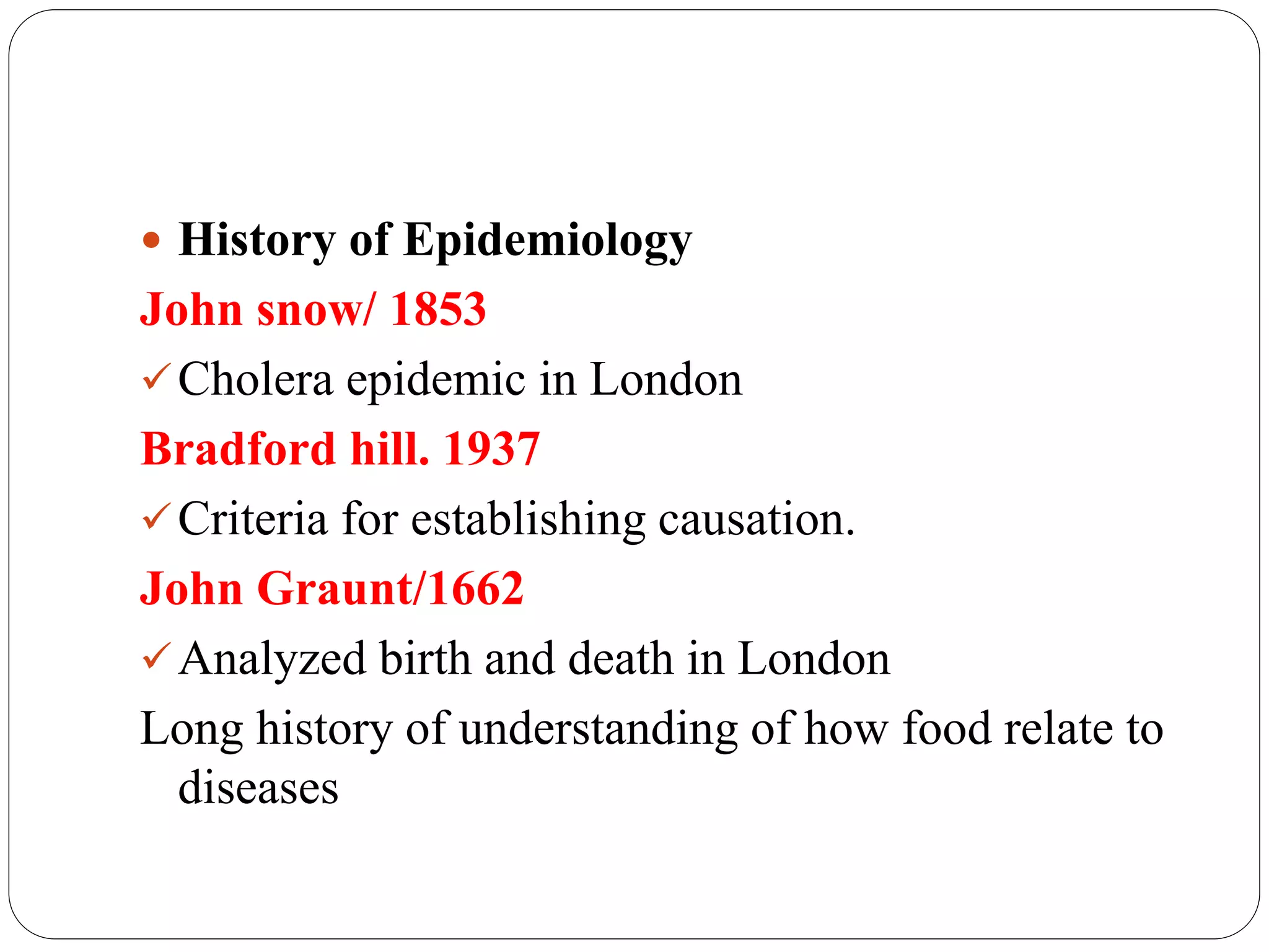  History of Epidemiology
John snow/ 1853
Cholera epidemic in London
Bradford hill. 1937
Criteria for establishing causation.
John Graunt/1662
Analyzed birth and death in London
Long history of understanding of how food relate to
diseases
 