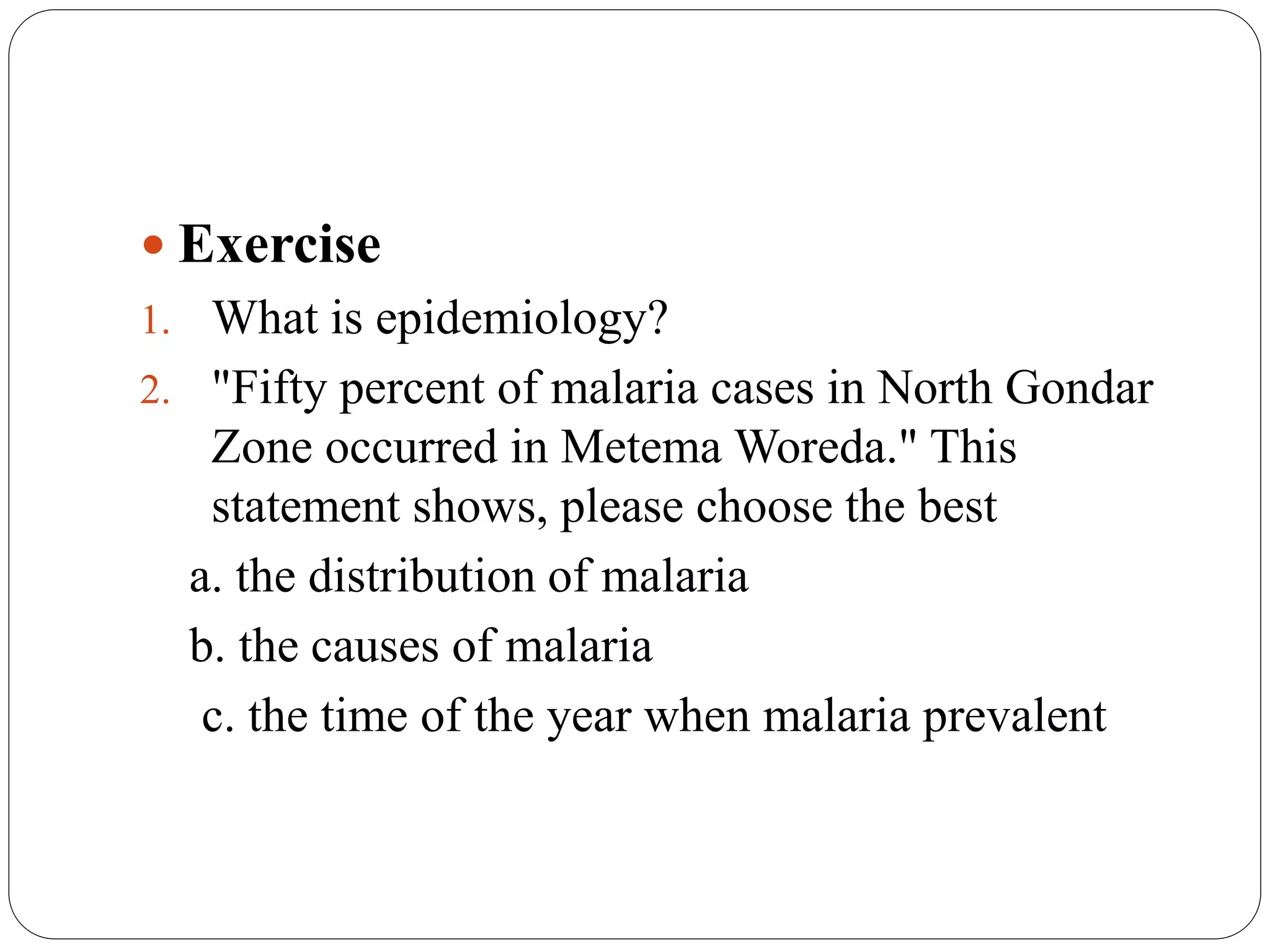  Exercise
1. What is epidemiology?
2. "Fifty percent of malaria cases in North Gondar
Zone occurred in Metema Woreda." This
statement shows, please choose the best
a. the distribution of malaria
b. the causes of malaria
c. the time of the year when malaria prevalent
 