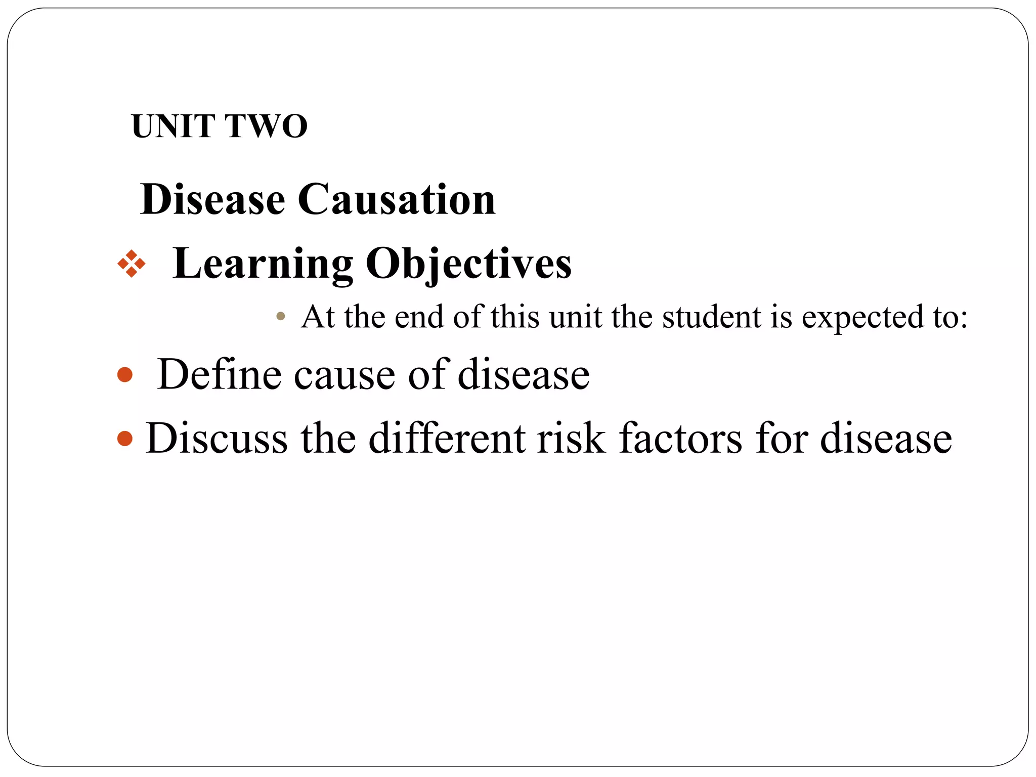 UNIT TWO
Disease Causation
 Learning Objectives
• At the end of this unit the student is expected to:
 Define cause of disease
 Discuss the different risk factors for disease
 