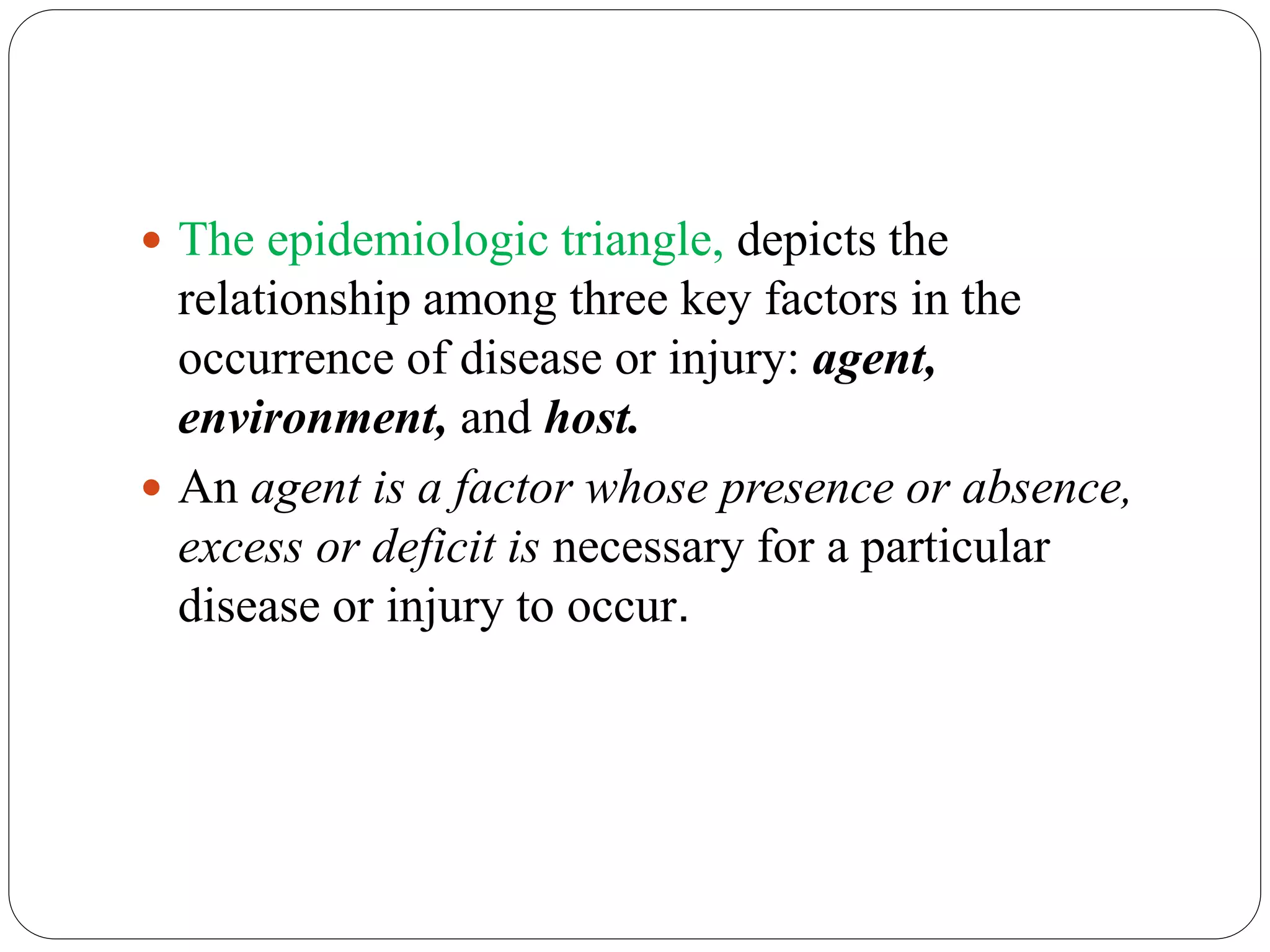  The epidemiologic triangle, depicts the
relationship among three key factors in the
occurrence of disease or injury: agent,
environment, and host.
 An agent is a factor whose presence or absence,
excess or deficit is necessary for a particular
disease or injury to occur.
 