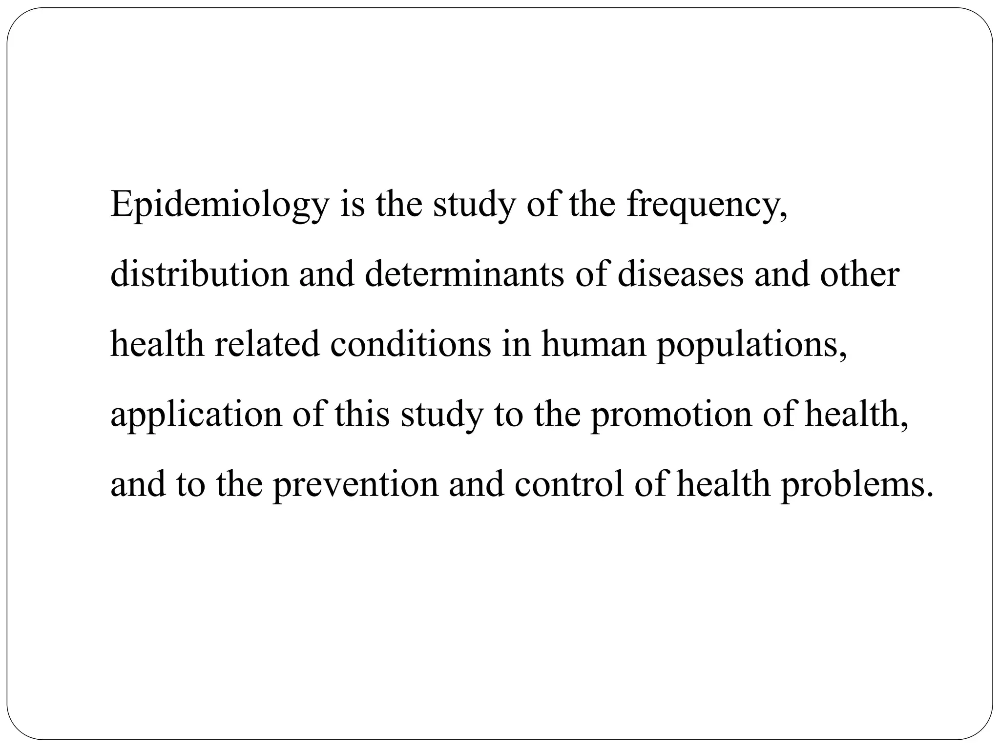 Epidemiology is the study of the frequency,
distribution and determinants of diseases and other
health related conditions in human populations,
application of this study to the promotion of health,
and to the prevention and control of health problems.
 