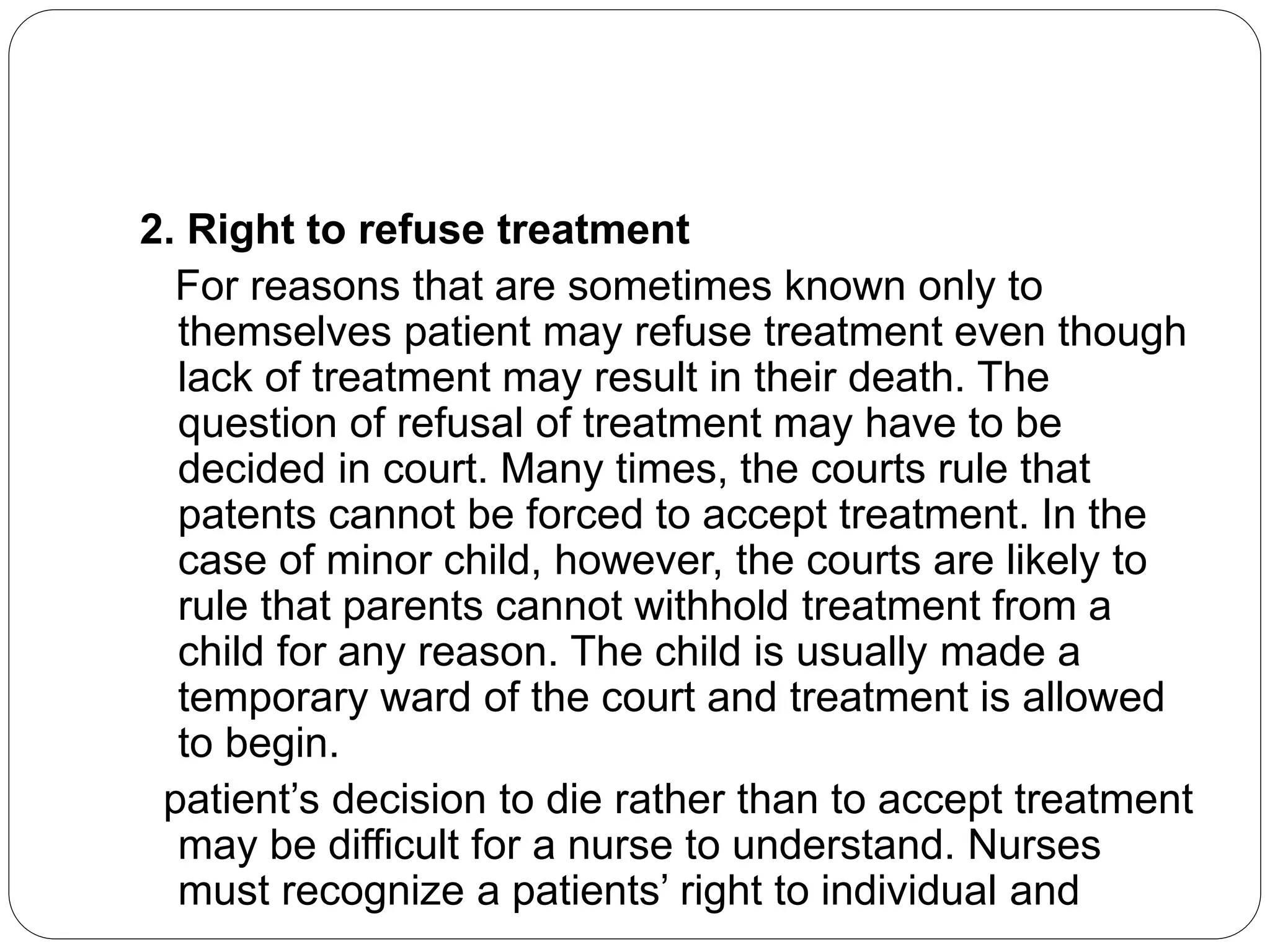 2. Right to refuse treatment
For reasons that are sometimes known only to
themselves patient may refuse treatment even though
lack of treatment may result in their death. The
question of refusal of treatment may have to be
decided in court. Many times, the courts rule that
patents cannot be forced to accept treatment. In the
case of minor child, however, the courts are likely to
rule that parents cannot withhold treatment from a
child for any reason. The child is usually made a
temporary ward of the court and treatment is allowed
to begin.
patient’s decision to die rather than to accept treatment
may be difficult for a nurse to understand. Nurses
must recognize a patients’ right to individual and
 