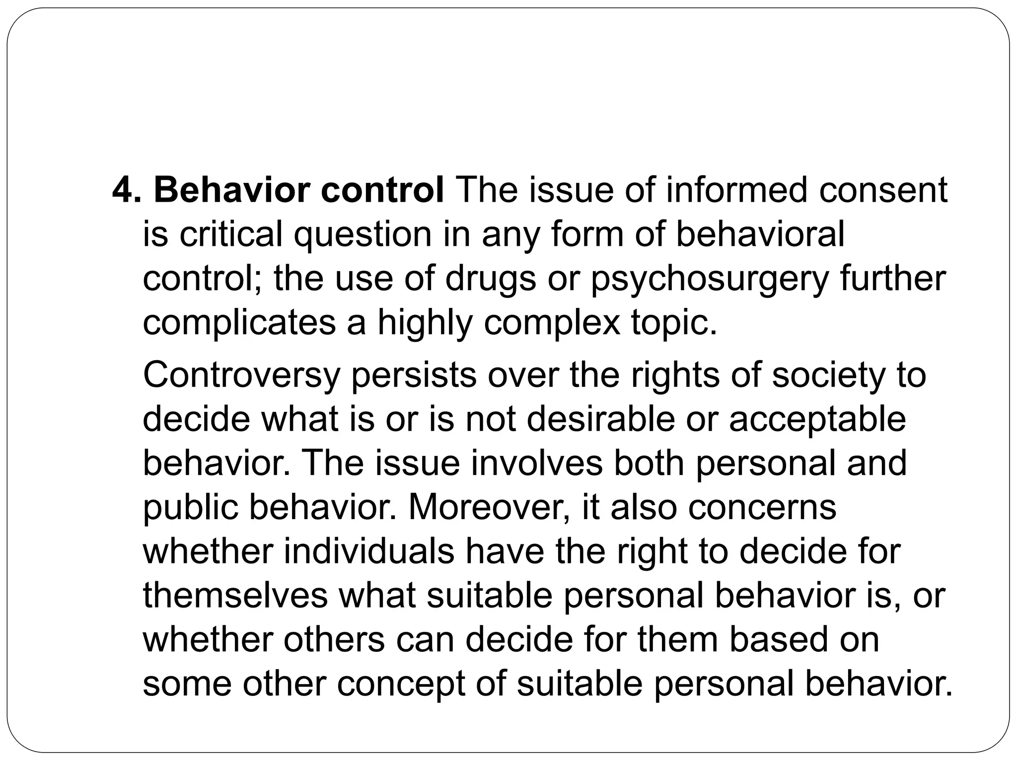 4. Behavior control The issue of informed consent
is critical question in any form of behavioral
control; the use of drugs or psychosurgery further
complicates a highly complex topic.
Controversy persists over the rights of society to
decide what is or is not desirable or acceptable
behavior. The issue involves both personal and
public behavior. Moreover, it also concerns
whether individuals have the right to decide for
themselves what suitable personal behavior is, or
whether others can decide for them based on
some other concept of suitable personal behavior.
 