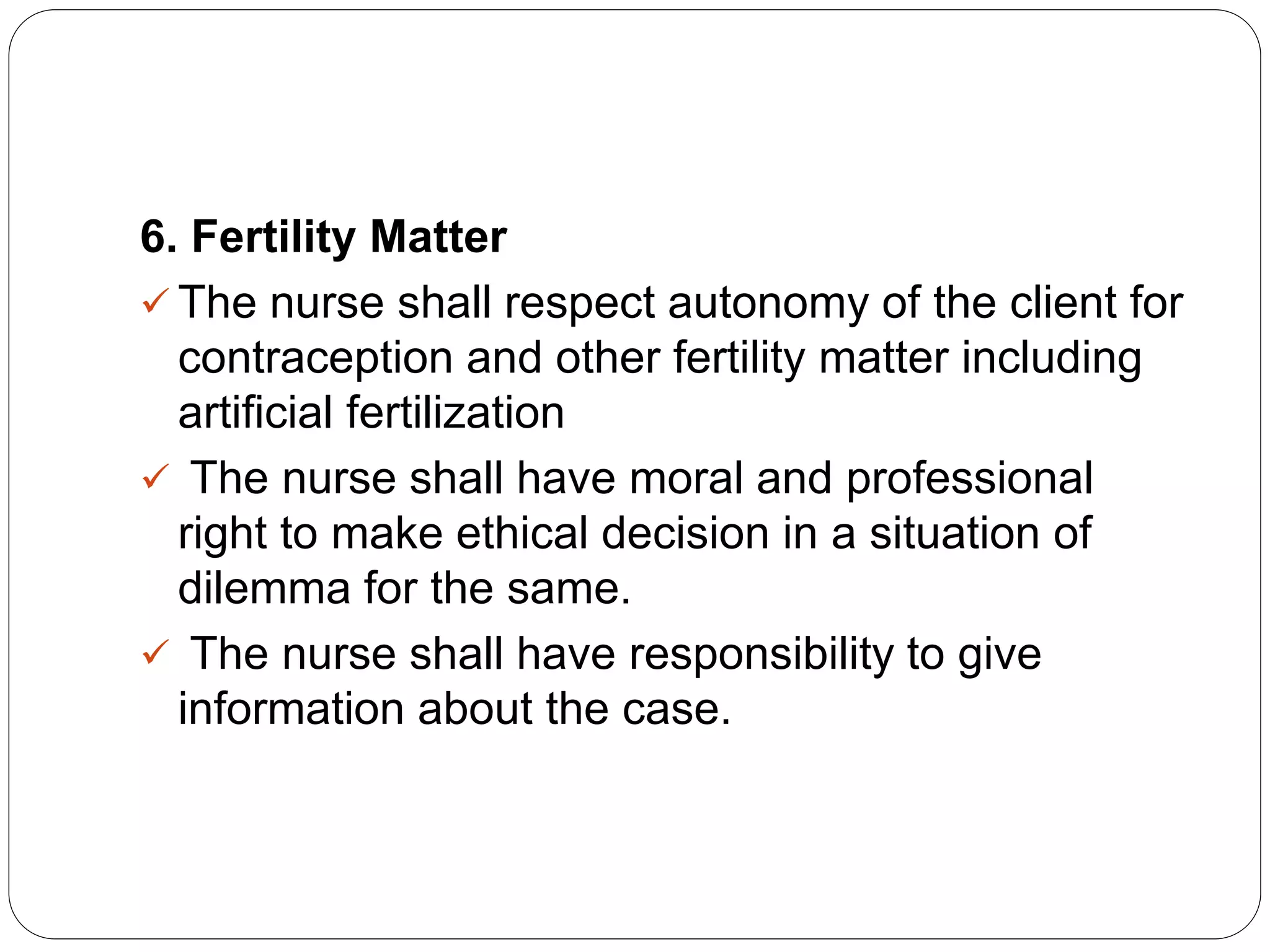 6. Fertility Matter
 The nurse shall respect autonomy of the client for
contraception and other fertility matter including
artificial fertilization
 The nurse shall have moral and professional
right to make ethical decision in a situation of
dilemma for the same.
 The nurse shall have responsibility to give
information about the case.
 