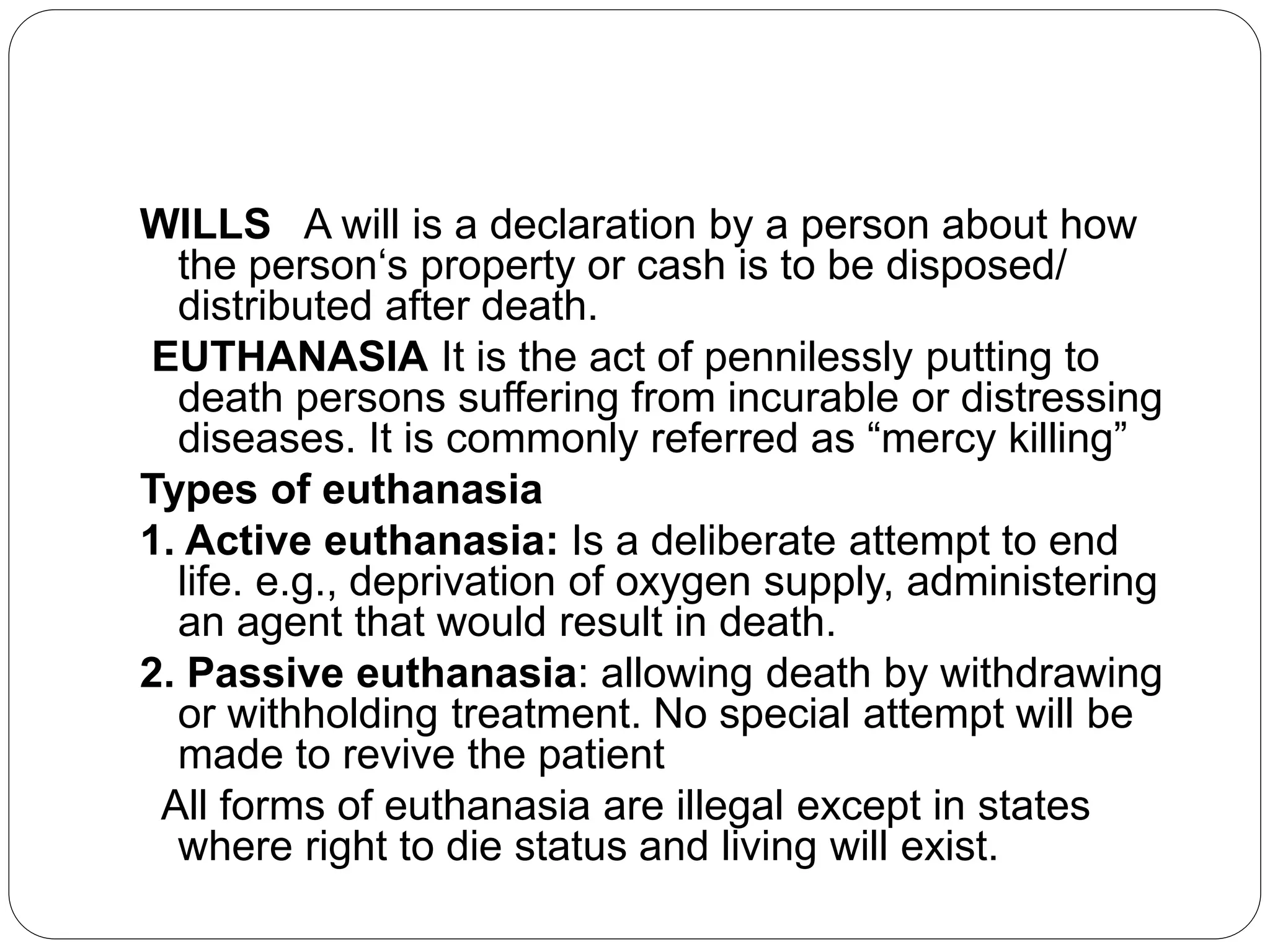 WILLS A will is a declaration by a person about how
the person‘s property or cash is to be disposed/
distributed after death.
EUTHANASIA It is the act of pennilessly putting to
death persons suffering from incurable or distressing
diseases. It is commonly referred as “mercy killing”
Types of euthanasia
1. Active euthanasia: Is a deliberate attempt to end
life. e.g., deprivation of oxygen supply, administering
an agent that would result in death.
2. Passive euthanasia: allowing death by withdrawing
or withholding treatment. No special attempt will be
made to revive the patient
All forms of euthanasia are illegal except in states
where right to die status and living will exist.
 