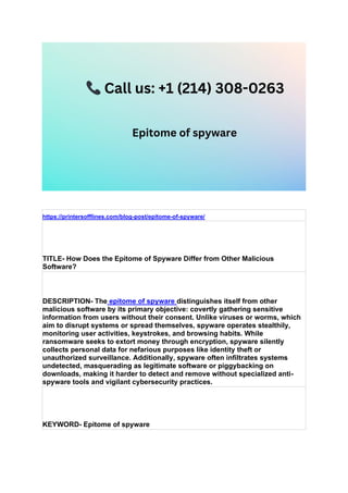 https://printersofflines.com/blog-post/epitome-of-spyware/
TITLE- How Does the Epitome of Spyware Differ from Other Malicious
Software?
DESCRIPTION- The epitome of spyware distinguishes itself from other
malicious software by its primary objective: covertly gathering sensitive
information from users without their consent. Unlike viruses or worms, which
aim to disrupt systems or spread themselves, spyware operates stealthily,
monitoring user activities, keystrokes, and browsing habits. While
ransomware seeks to extort money through encryption, spyware silently
collects personal data for nefarious purposes like identity theft or
unauthorized surveillance. Additionally, spyware often infiltrates systems
undetected, masquerading as legitimate software or piggybacking on
downloads, making it harder to detect and remove without specialized anti-
spyware tools and vigilant cybersecurity practices.
KEYWORD- Epitome of spyware
 