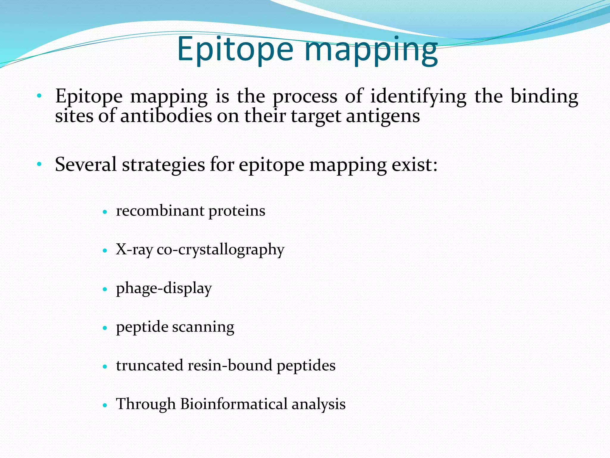 Epitope mapping
• Epitope mapping is the process of identifying the binding
sites of antibodies on their target antigens
• Several strategies for epitope mapping exist:
 recombinant proteins
 X-ray co-crystallography
 phage-display
 peptide scanning
 truncated resin-bound peptides
 Through Bioinformatical analysis
 
