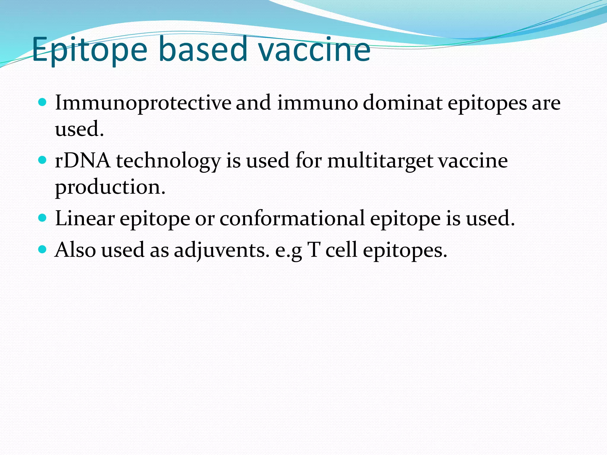 Epitope based vaccine
 Immunoprotective and immuno dominat epitopes are
used.
 rDNA technology is used for multitarget vaccine
production.
 Linear epitope or conformational epitope is used.
 Also used as adjuvents. e.g T cell epitopes.
 
