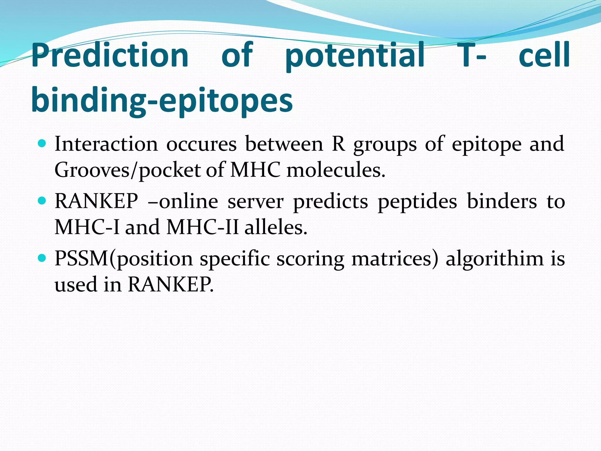 Prediction of potential T- cell
binding-epitopes
 Interaction occures between R groups of epitope and
Grooves/pocket of MHC molecules.
 RANKEP –online server predicts peptides binders to
MHC-I and MHC-II alleles.
 PSSM(position specific scoring matrices) algorithim is
used in RANKEP.
 